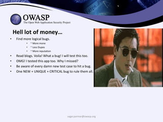 `
sagar.parmar@owasp.org
Hell lot of money…
• Find more logical bugs.
• ~ More mone
• ~ Less Dupes
• ~ More reputation
• Read blogs. Voila! What a bug! I will test this too.
• OMG! I tested this app too. Why I missed?
• Be aware of every damn new test case to hit a bug.
• One NEW + UNIQUE + CRITICAL bug to rule them all.
 