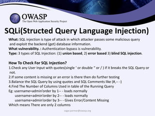sagar.parmar@owasp.org
SQLi(Structed Query Language Injection)
What: SQL injection is type of attack in which attacker passes some malicious query
and exploit the backend (get) database information.
What vulnerability. : Authentication bypass is vulnerability.
Type: 3 types of SQL Injection: (1) union based, 2) error based 3) blind SQL injection.
How To Check For SQL Injection?
1.Check any User Input with quotes(single ‘ or double “ or / ) if it breaks the SQL Query or
not.
2.If some content is missing or an error is there then do further testing
3.Balance the SQL Query by using quotes and SQL Comments like (#,-- -)
4.Find The Number of Columns Used in table of the Running Query
Eg: username=admin’order by 1-- - loads normally
username=admin’order by 2-- - loads normally
username=admin’order by 3-- - Gives Error/Content Missing
Which means There are only 2 columns
 