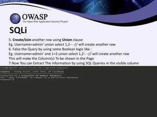 sagar.parmar@owasp.org
SQLi
5. Create/Join another row using Union clause
Eg. Username=admin’ union select 1,2-- -// will create another row
6. False the Query by using some Boolean logic like :
Eg. Username=admin’ and 1=2 union select 1,2-- -// will create another row
This will make the Column(s) To be shown in the Page
7.Now You can Extract The information by using SQL Queries in the visible column
 