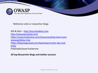 sagar.parmar@owasp.org
Reference Links or researcher blogs
XSS & Sqli:> http://securityidiots.com
http://www.pwntester.com
https://www.hackerone.com/resources/hack-learn-earn
www.geekboy.ninja
https://blog.bugcrowd.com/topic/bug-hunter-tips-and-
tricks
Publiclydisclosed hackerone
All top Researcher blogs and twitter account.
 