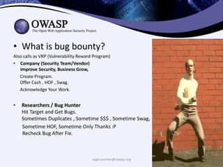 • What is bug bounty?
Also calls as VRP (Vulnerability Reward Program)
• Company (Security Team/Vendor)
Improve Security, Business Grow,
Create Program.
Offer Cash , HOF , Swag.
Acknowledge Your Work.
• Researchers / Bug Hunter
Hit Target and Get Bugs.
Sometimes Duplicates , Sometime $$$ , Sometime Swag,
Sometime HOF, Sometime Only Thanks :P
Recheck Bug After Fix.
sagar.parmar@owasp.org
 