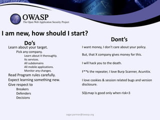 sagar.parmar@owasp.org
I am new, how should I start?
Dont’s
Do’s
Learn about your target.
Pick any company.
Learn about it thoroughly.
Its services.
All subdomains
All mobile applications.
Monitor any changes.
Read Program rules carefully.
Expect learning something new.
Give respect to
Breakers
Defenders
Decisions
I want money, I don’t care about your policy.
But, that X company gives money for this.
I will hack you to the death.
F**k the repeater, I love Burp Scanner, Acunitix.
I love cookies & session related bugs and version
disclosure.
SQLmap is good only when risk=3
 
