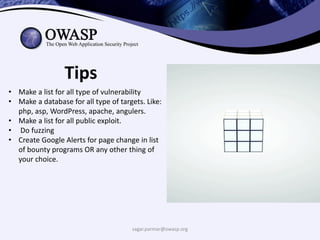 sagar.parmar@owasp.org
Tips
• Make a list for all type of vulnerability
• Make a database for all type of targets. Like:
php, asp, WordPress, apache, angulers.
• Make a list for all public exploit.
• Do fuzzing
• Create Google Alerts for page change in list
of bounty programs OR any other thing of
your choice.
 