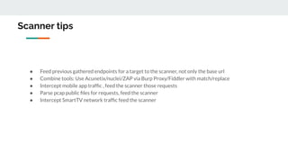 Scanner tips
● Feed previous gathered endpoints for a target to the scanner, not only the base url
● Combine tools: Use Acunetix/nuclei/ZAP via Burp Proxy/Fiddler with match/replace
● Intercept mobile app trafﬁc , feed the scanner those requests
● Parse pcap public ﬁles for requests, feed the scanner
● Intercept SmartTV network trafﬁc feed the scanner
 