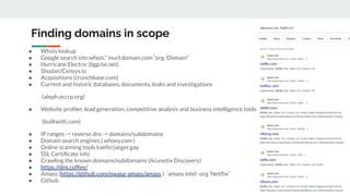 Finding domains in scope
● Whois lookup
● Google search site:whois.* inurl:domain.com “org: Domain”
● Hurricane Electric (bgp.he.net)
● Shodan/Censys.io
● Acquisitions (crunchbase.com)
● Current and historic databases, documents, leaks and investigations
(aleph.occrp.org)
● Website proﬁler, lead generation, competitive analysis and business intelligence tools
(builtwith.com)
● IP ranges -> reverse dns -> domains/subdomains
● Domain search engines ( whoxy.com )
● Online scanning tools kaeferjaeger.gay
● SSL Certiﬁcate info
● Crawling the known domains/subdomains (Acunetix Discovery)
● https://dns.coffee/
● Amass (https://github.com/owasp-amass/amass ) `amass intel -org 'Netﬂix'`
● Github
 