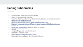 Finding subdomains
● Existing tools: subﬁnder/sublist3r/amass
● Brute force subdomain scanner
● Crawling the known domains/subdomains that belong to same organization
● https://crt.sh/?q=domain.com
● https://securitytrails.com/list/apex_domain/domain.com
● https://www.shodan.io/search?query=ssl.cert.subject.CN%3Adomain.com
● Censys.io
● https://lab.dynamite.ai/ (search in public pcap ﬁles)
● Github
● Google/Bing search ‘site:domain.com’
● IP ranges -> reverse DNS
● https://github.com/iamthefrogy/frogy
● https://github.com/Cyber-Guy1/domainCollector
 