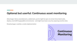 Optional but userful: Continuous asset monitoring
Advantages: Some assets(domains, subdomains, ports) might be open at certain times (batch jobs,
deploys, test/UAT/staging/QA environments) - and might have lower security, exposing sensitive data
Disadvantages: could be a costly implementation
 