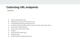 Collecting URL endpoints
● Tools: waybackurls, gau
● Websites: urlscan.io, web.archive.org
● Google/Bing dorking site:domain.com
● Crawling: Scanners (Burp Suite crawl, Acunetix) hakrawler, Xenu
● Brute force: ffuf,dirbuster
● Javascript .js ﬁle source code
● Github
● Android/iOS mobile app
● Desktop app
● Public pcap ﬁles (lab.dynamite.ai)
 