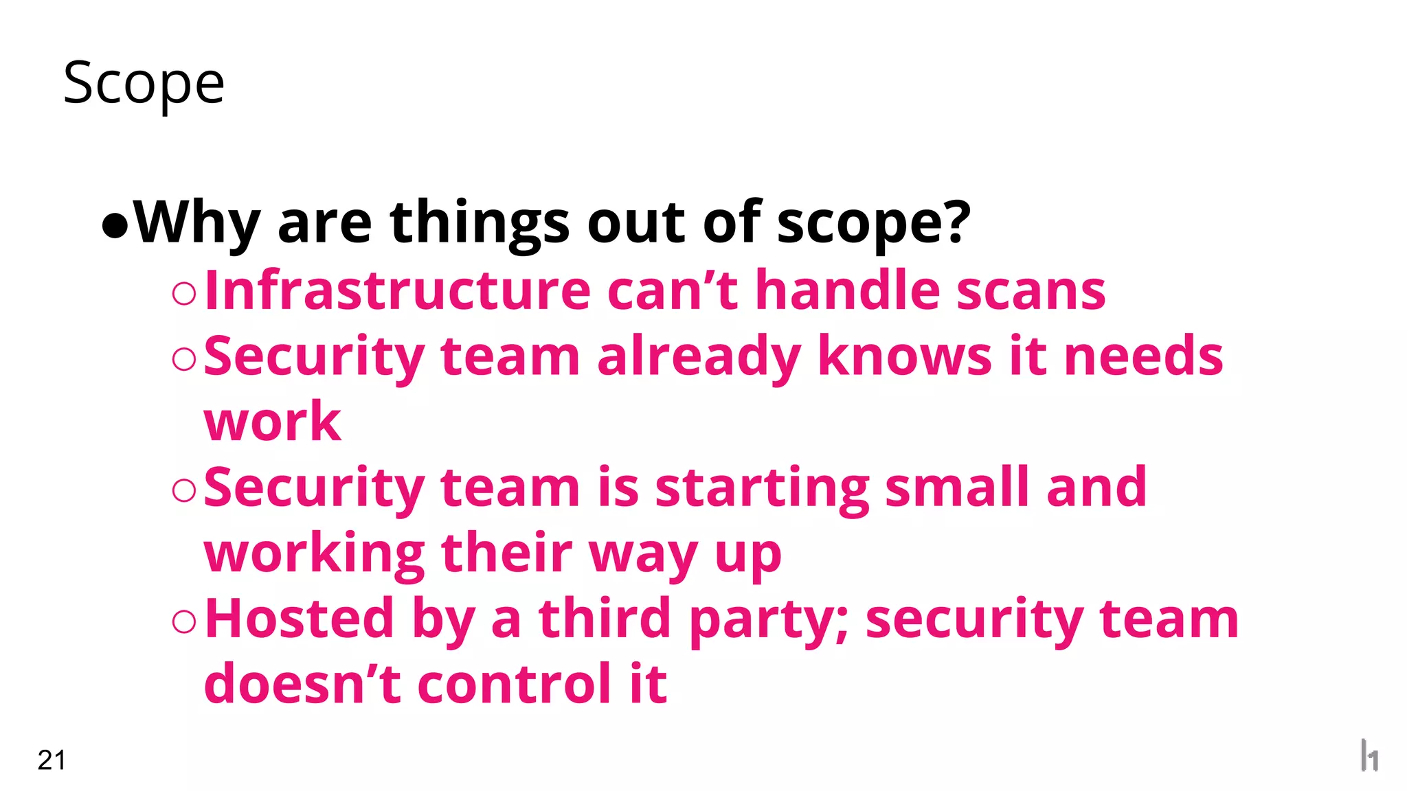 Scope
21
●Why are things out of scope?
○Infrastructure can’t handle scans
○Security team already knows it needs
work
○Security team is starting small and
working their way up
○Hosted by a third party; security team
doesn’t control it
 