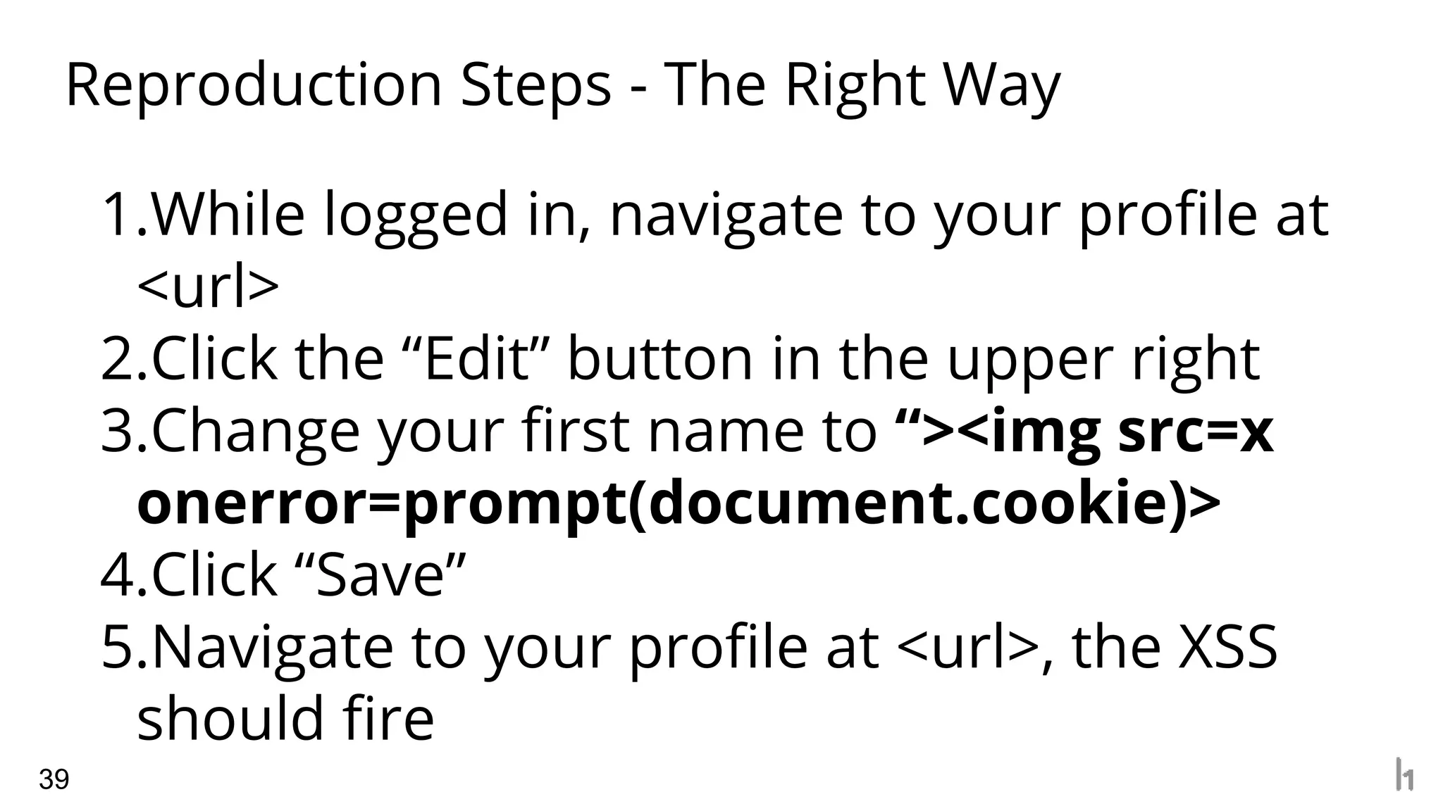 Reproduction Steps - The Right Way
39
1.While logged in, navigate to your profile at
<url>
2.Click the “Edit” button in the upper right
3.Change your first name to “><img src=x
onerror=prompt(document.cookie)>
4.Click “Save”
5.Navigate to your profile at <url>, the XSS
should fire
 