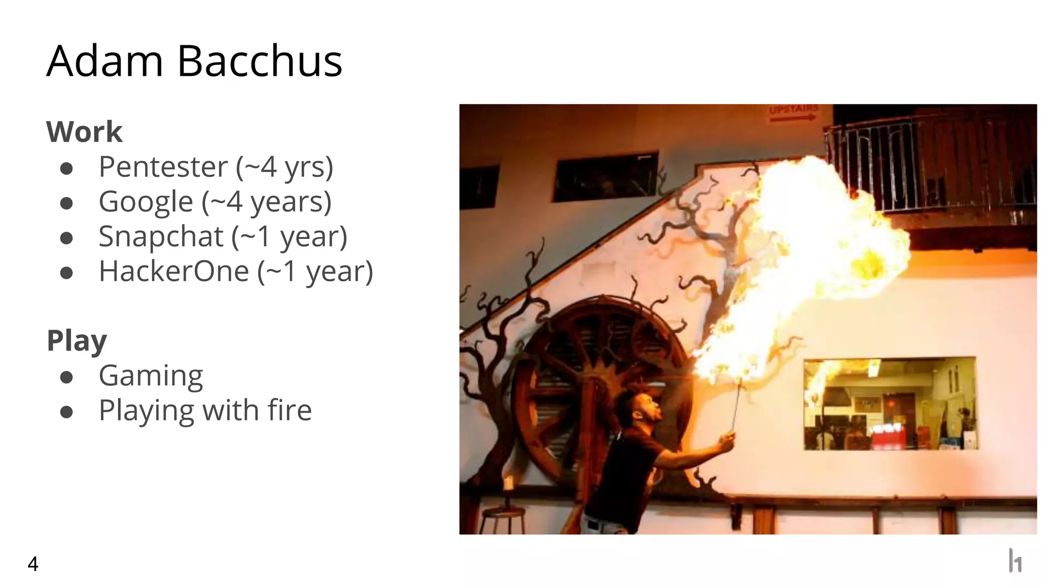 Work
● Pentester (~4 yrs)
● Google (~4 years)
● Snapchat (~1 year)
● HackerOne (~1 year)
Play
● Gaming
● Playing with fire
Adam Bacchus
4
 
