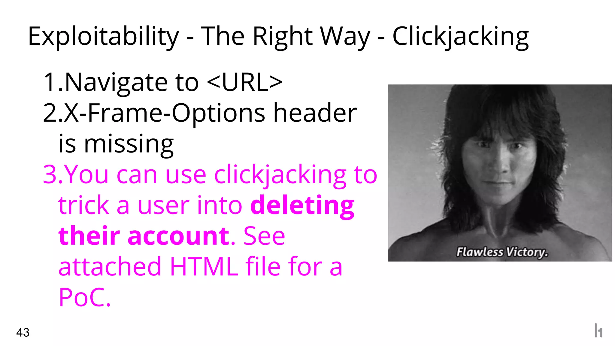 Exploitability - The Right Way - Clickjacking
43
1.Navigate to <URL>
2.X-Frame-Options header
is missing
3.You can use clickjacking to
trick a user into deleting
their account. See
attached HTML file for a
PoC.
 