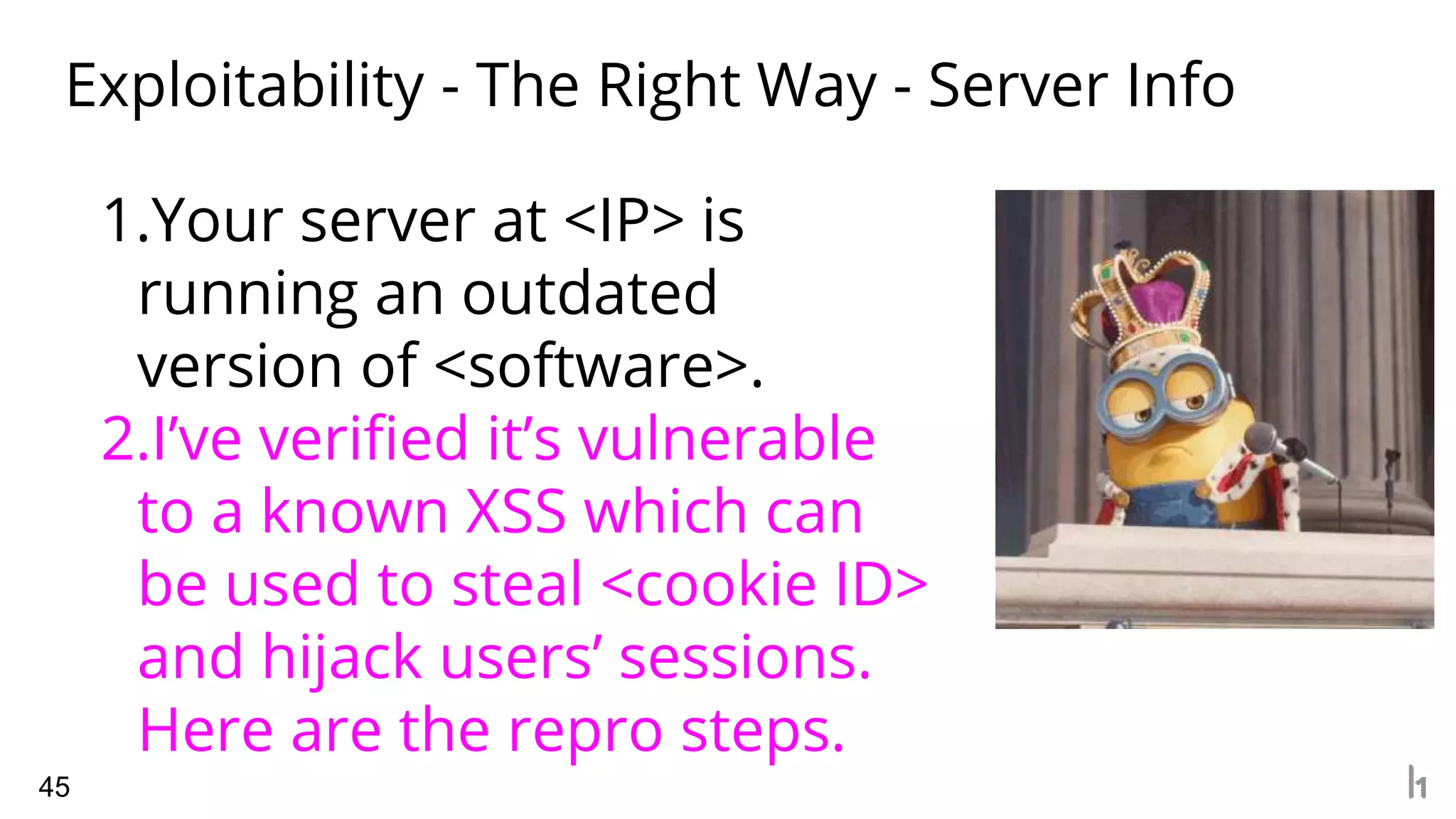 Exploitability - The Right Way - Server Info
45
1.Your server at <IP> is
running an outdated
version of <software>.
2.I’ve verified it’s vulnerable
to a known XSS which can
be used to steal <cookie ID>
and hijack users’ sessions.
Here are the repro steps.
 