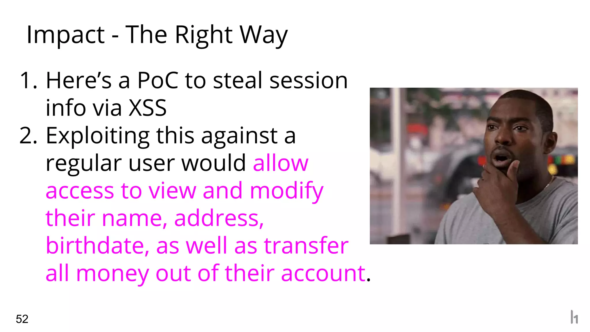 Impact - The Right Way
52
1. Here’s a PoC to steal session
info via XSS
2. Exploiting this against a
regular user would allow
access to view and modify
their name, address,
birthdate, as well as transfer
all money out of their account.
 