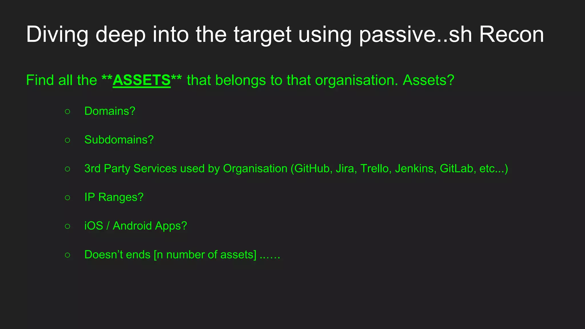 Diving deep into the target using passive..sh Recon
Find all the **ASSETS** that belongs to that organisation. Assets?
○ Domains?
○ Subdomains?
○ 3rd Party Services used by Organisation (GitHub, Jira, Trello, Jenkins, GitLab, etc...)
○ IP Ranges?
○ iOS / Android Apps?
○ Doesn’t ends [n number of assets] ..….
 