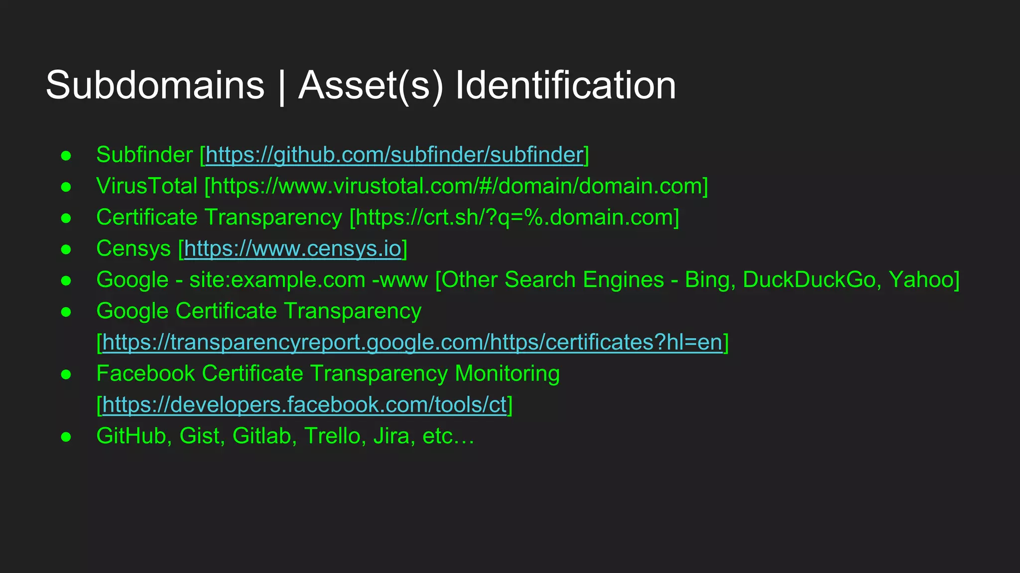 Subdomains | Asset(s) Identification
● Subfinder [https://github.com/subfinder/subfinder]
● VirusTotal [https://www.virustotal.com/#/domain/domain.com]
● Certificate Transparency [https://crt.sh/?q=%.domain.com]
● Censys [https://www.censys.io]
● Google - site:example.com -www [Other Search Engines - Bing, DuckDuckGo, Yahoo]
● Google Certificate Transparency
[https://transparencyreport.google.com/https/certificates?hl=en]
● Facebook Certificate Transparency Monitoring
[https://developers.facebook.com/tools/ct]
● GitHub, Gist, Gitlab, Trello, Jira, etc…
 