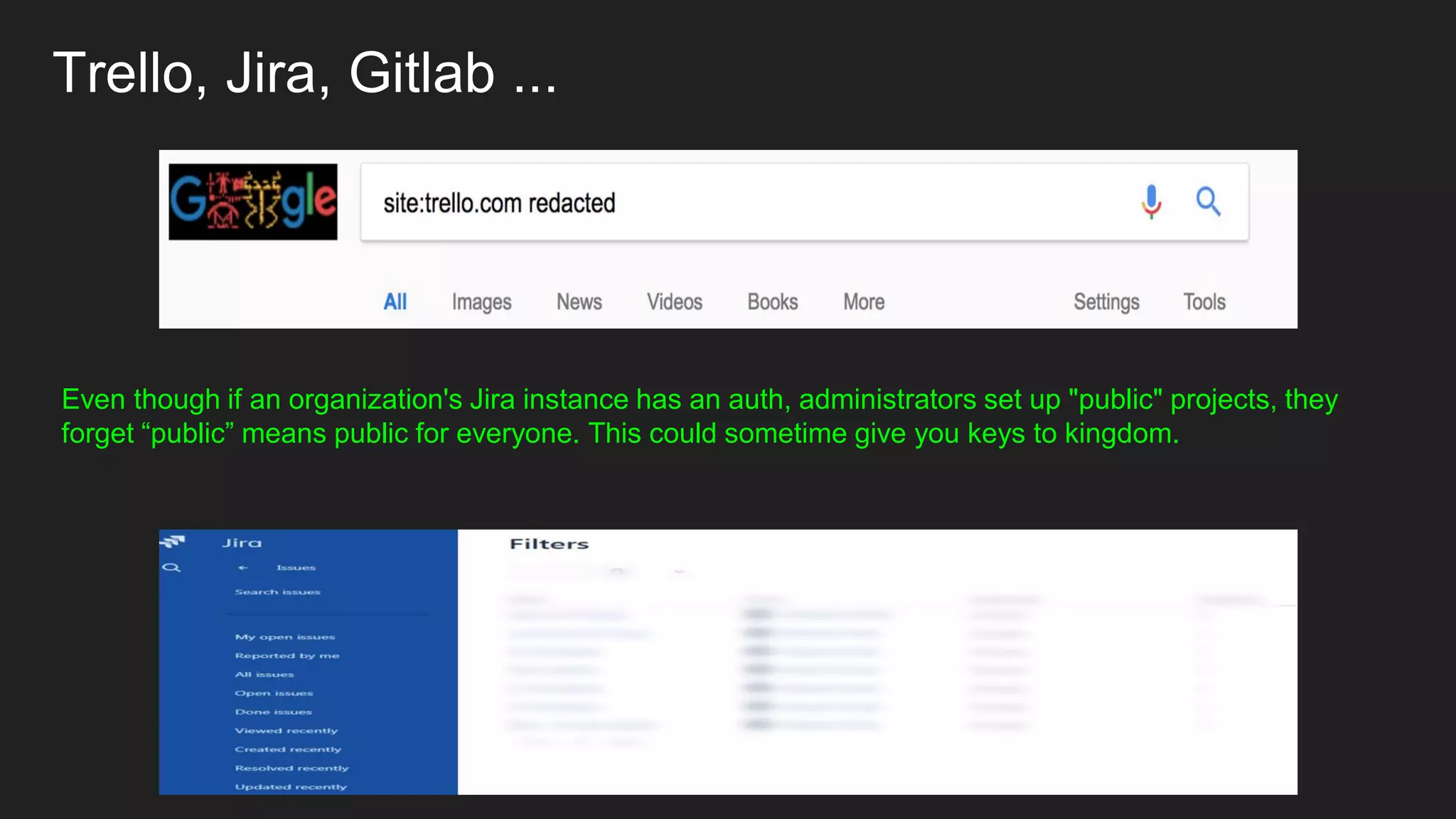 Trello, Jira, Gitlab ...
Even though if an organization's Jira instance has an auth, administrators set up "public" projects, they
forget “public” means public for everyone. This could sometime give you keys to kingdom.
 