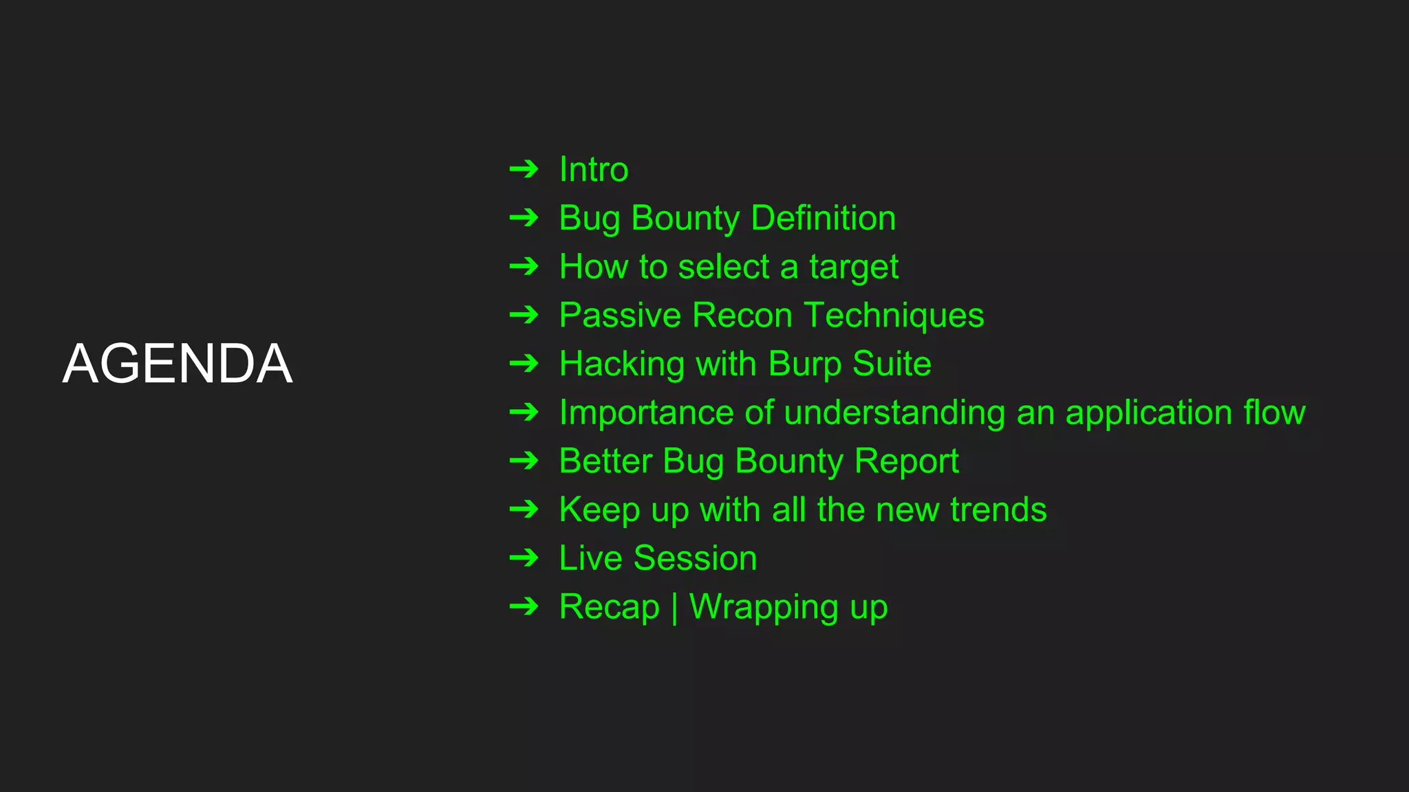 AGENDA
➔ Intro
➔ Bug Bounty Definition
➔ How to select a target
➔ Passive Recon Techniques
➔ Hacking with Burp Suite
➔ Importance of understanding an application flow
➔ Better Bug Bounty Report
➔ Keep up with all the new trends
➔ Live Session
➔ Recap | Wrapping up
 