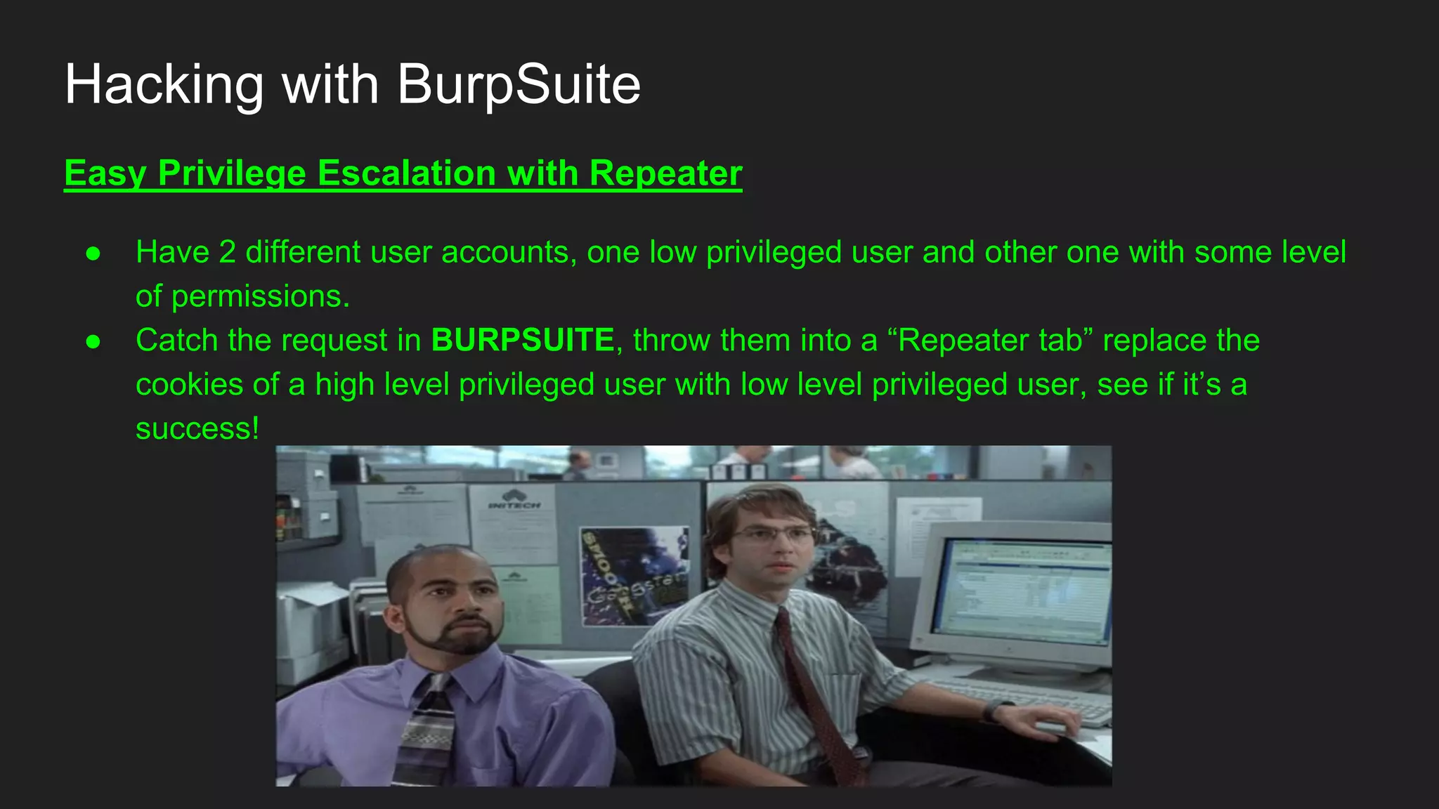 Hacking with BurpSuite
Easy Privilege Escalation with Repeater
● Have 2 different user accounts, one low privileged user and other one with some level
of permissions.
● Catch the request in BURPSUITE, throw them into a “Repeater tab” replace the
cookies of a high level privileged user with low level privileged user, see if it’s a
success!
 