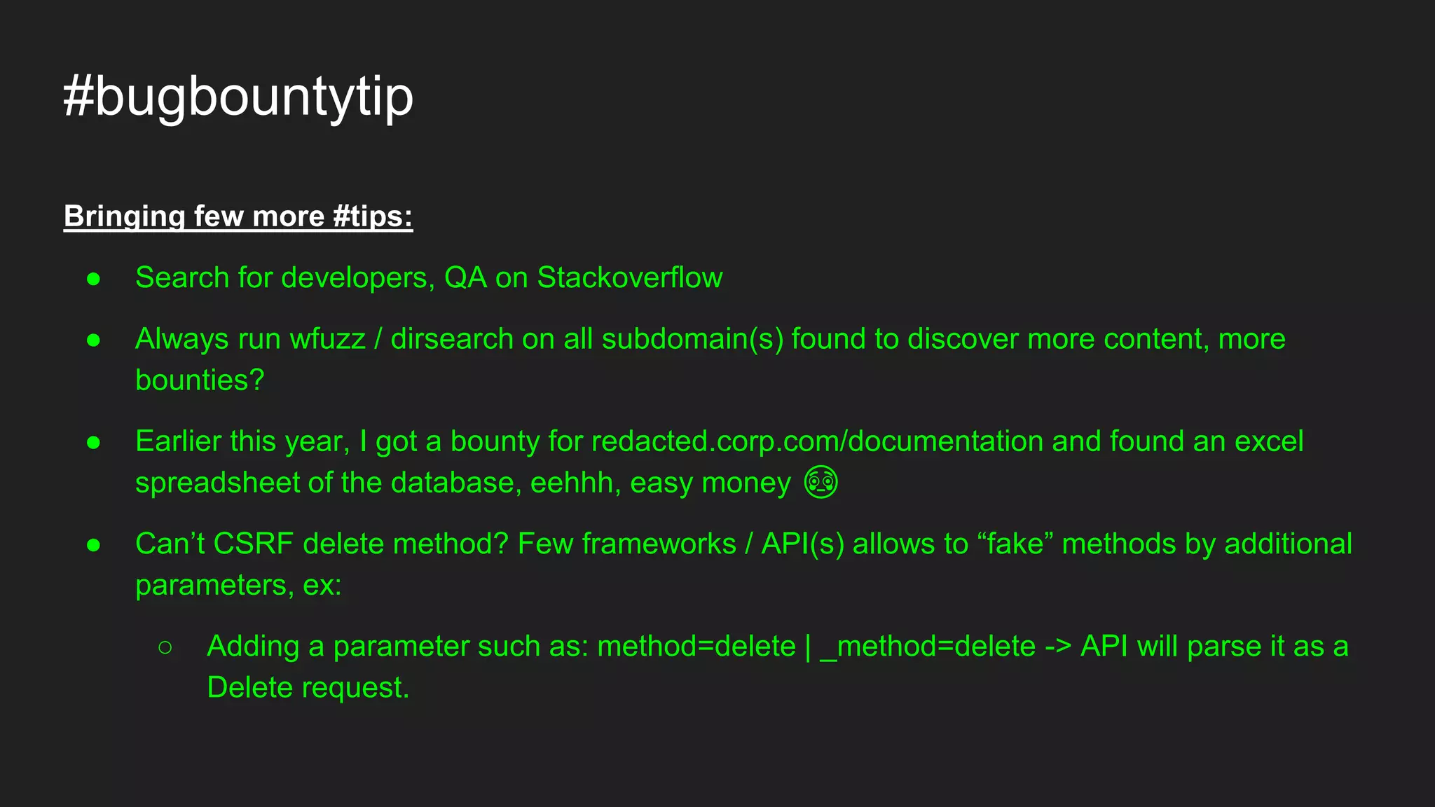 #bugbountytip
Bringing few more #tips:
● Search for developers, QA on Stackoverflow
● Always run wfuzz / dirsearch on all subdomain(s) found to discover more content, more
bounties?
● Earlier this year, I got a bounty for redacted.corp.com/documentation and found an excel
spreadsheet of the database, eehhh, easy money 😳
● Can’t CSRF delete method? Few frameworks / API(s) allows to “fake” methods by additional
parameters, ex:
○ Adding a parameter such as: method=delete | _method=delete -> API will parse it as a
Delete request.
 