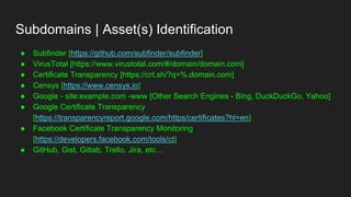 Subdomains | Asset(s) Identification
● Subfinder [https://github.com/subfinder/subfinder]
● VirusTotal [https://www.virustotal.com/#/domain/domain.com]
● Certificate Transparency [https://crt.sh/?q=%.domain.com]
● Censys [https://www.censys.io]
● Google - site:example.com -www [Other Search Engines - Bing, DuckDuckGo, Yahoo]
● Google Certificate Transparency
[https://transparencyreport.google.com/https/certificates?hl=en]
● Facebook Certificate Transparency Monitoring
[https://developers.facebook.com/tools/ct]
● GitHub, Gist, Gitlab, Trello, Jira, etc…
 