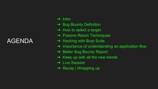 AGENDA
➔ Intro
➔ Bug Bounty Definition
➔ How to select a target
➔ Passive Recon Techniques
➔ Hacking with Burp Suite
➔ Importance of understanding an application flow
➔ Better Bug Bounty Report
➔ Keep up with all the new trends
➔ Live Session
➔ Recap | Wrapping up
 