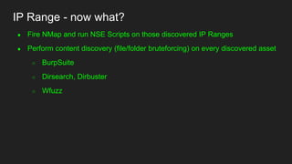 IP Range - now what?
● Fire NMap and run NSE Scripts on those discovered IP Ranges
● Perform content discovery (file/folder bruteforcing) on every discovered asset
○ BurpSuite
○ Dirsearch, Dirbuster
○ Wfuzz
 