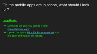 Oh the mobile apps are in scope, what should I look
for?
Long Route:
❖ Download the apk, you can do it from
https://apkpure.com/
❖ Upload the apk at https://apkscan.nviso.be/, run
the Scan and wait for the results.
 