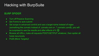 Hacking with BurpSuite
BURP SPIDER
● Turn off Passive Scanning
● Set Forms to auto submit
● Set scope to advanced control and use a target name instead of regex
(something like zomato instead of .zomato.com or .*.zomato.com$), you will
be surprised to see the results and after effects of it 😲
● Browse all URLs, make all requests POST/GET/PUT whatever, then spider all
hosts recursively
● Profit (More Targets)!
 