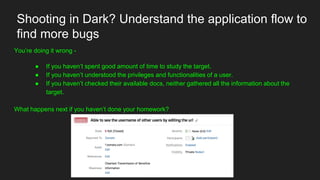 Shooting in Dark? Understand the application flow to
find more bugs
You’re doing it wrong -
● If you haven’t spent good amount of time to study the target.
● If you haven’t understood the privileges and functionalities of a user.
● If you haven’t checked their available docs, neither gathered all the information about the
target.
What happens next if you haven’t done your homework?
 