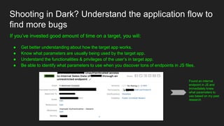 Shooting in Dark? Understand the application flow to
find more bugs
If you’ve invested good amount of time on a target, you will:
● Get better understanding about how the target app works.
● Know what parameters are usually being used by the target app.
● Understand the functionalities & privileges of the user’s in target app.
● Be able to identify what parameters to use when you discover tons of endpoints in JS files.
Found an internal
endpoint in JS and
immediately knew
what parameters to
use based on my past
research
 