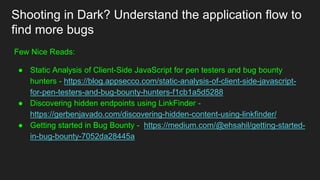 Shooting in Dark? Understand the application flow to
find more bugs
Few Nice Reads:
● Static Analysis of Client-Side JavaScript for pen testers and bug bounty
hunters - https://blog.appsecco.com/static-analysis-of-client-side-javascript-
for-pen-testers-and-bug-bounty-hunters-f1cb1a5d5288
● Discovering hidden endpoints using LinkFinder -
https://gerbenjavado.com/discovering-hidden-content-using-linkfinder/
● Getting started in Bug Bounty - https://medium.com/@ehsahil/getting-started-
in-bug-bounty-7052da28445a
 