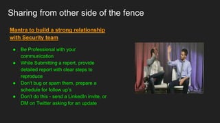 Sharing from other side of the fence
Mantra to build a strong relationship
with Security team
● Be Professional with your
communication
● While Submitting a report, provide
detailed report with clear steps to
reproduce
● Don’t bug or spam them, prepare a
schedule for follow up’s
● Don’t do this - send a LinkedIn invite, or
DM on Twitter asking for an update
 