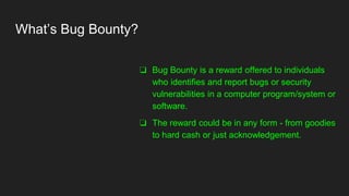 What’s Bug Bounty?
❏ Bug Bounty is a reward offered to individuals
who identifies and report bugs or security
vulnerabilities in a computer program/system or
software.
❏ The reward could be in any form - from goodies
to hard cash or just acknowledgement.
 