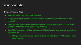 #bugbountytip
Bringing few more #tips:
● Search for developers, QA on Stackoverflow
● Always run wfuzz / dirsearch on all subdomain(s) found to discover more content, more
bounties?
● Earlier this year, I got a bounty for redacted.corp.com/documentation and found an excel
spreadsheet of the database, eehhh, easy money 😳
● Can’t CSRF delete method? Few frameworks / API(s) allows to “fake” methods by additional
parameters, ex:
○ Adding a parameter such as: method=delete | _method=delete -> API will parse it as a
Delete request.
 