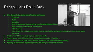Recap | Let’s Roll It Back
● Dive deep into the target using Passive techniques:
○ Virustotal
○ crt.sh
○ censys.io
○ https://transparencyreport.google.com/https/certificates?hl=en
○ https://developers.facebook.com/tools/ct
○ CSP Headers
○ Don't forget the third party services, those are so helpful and always helps you to learn more about
the target
● Shodan.io and fofa.so will give you a lot of juicy stuffs.
● Always give a shot at Mobile Apps - use apkscan.nviso.be | virustotal …
● Submit better reports, think from the other side about the impact before submitting.
● Keeping up with what’s happening around will help you earn more bounties.
 