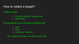 How to select a target?
Assets in scope:
● Priority to wildcard {*.example.com}
● Mobile Apps
Paying attention to out of scope / exclusions list:
● XSS
● CSRF
● Subdomain Takeovers
Meh “really? Do you even care about Security 🤔”
 
