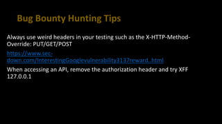 Bug Bounty Hunting Tips
Always use weird headers in your testing such as the X-HTTP-Method-
Override: PUT/GET/POST
https://www.sec-
down.com/InterestingGooglevulnerability3137reward..html
When accessing an API, remove the authorization header and try XFF
127.0.0.1
 