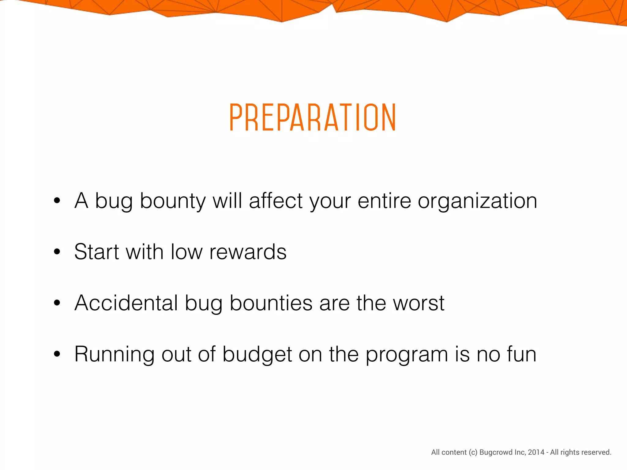 CONFIDENTIAL. DO NOT DISTRIBUTE.
All content (c) Bugcrowd Inc, 2014 - All rights reserved.
Preparation
• A bug bounty will affect your entire organization
• Start with low rewards
• Accidental bug bounties are the worst
• Running out of budget on the program is no fun
 