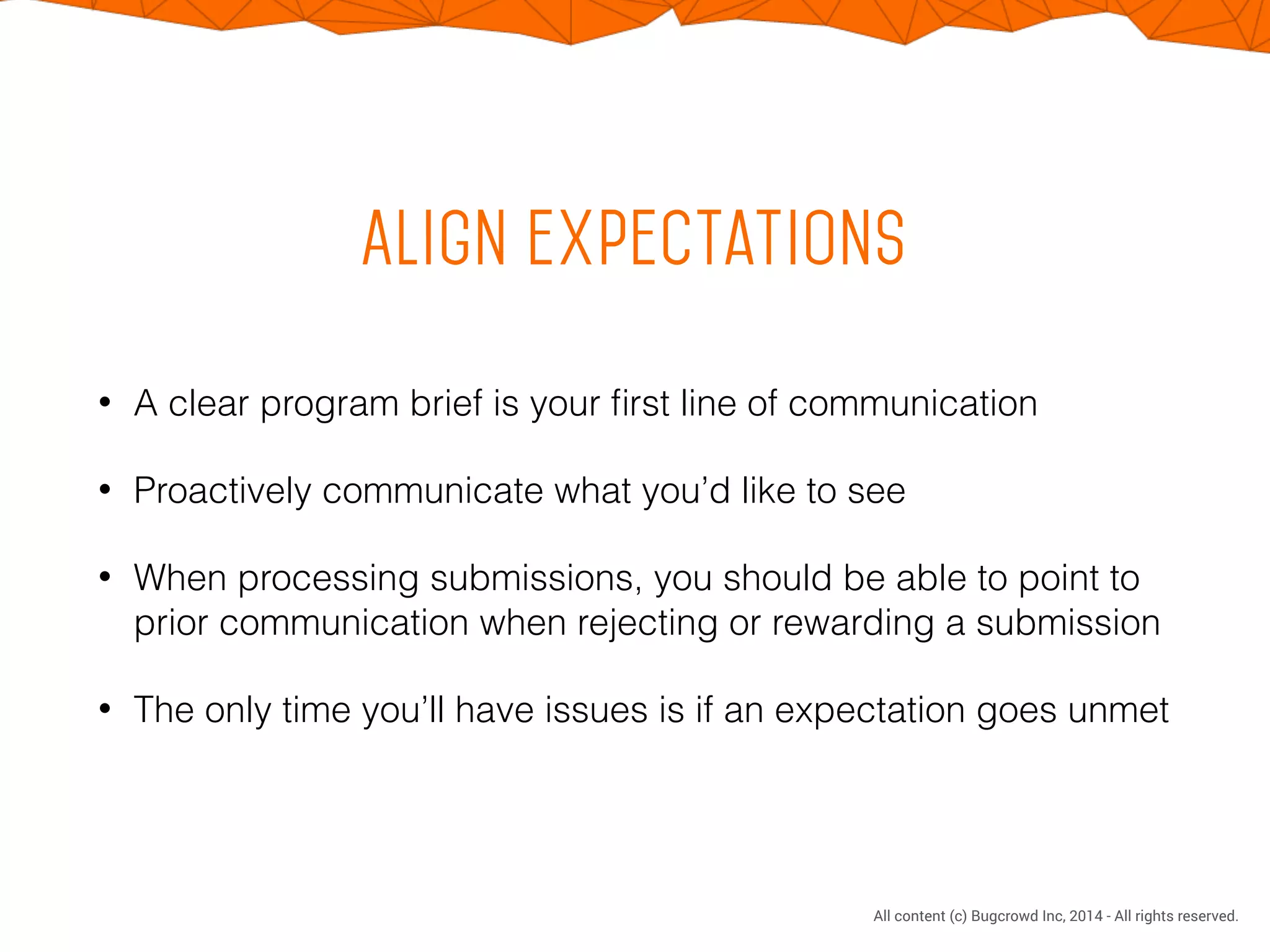 CONFIDENTIAL. DO NOT DISTRIBUTE.
All content (c) Bugcrowd Inc, 2014 - All rights reserved.
Align expectations
• A clear program brief is your ﬁrst line of communication
• Proactively communicate what you’d like to see
• When processing submissions, you should be able to point to
prior communication when rejecting or rewarding a submission
• The only time you’ll have issues is if an expectation goes unmet
 