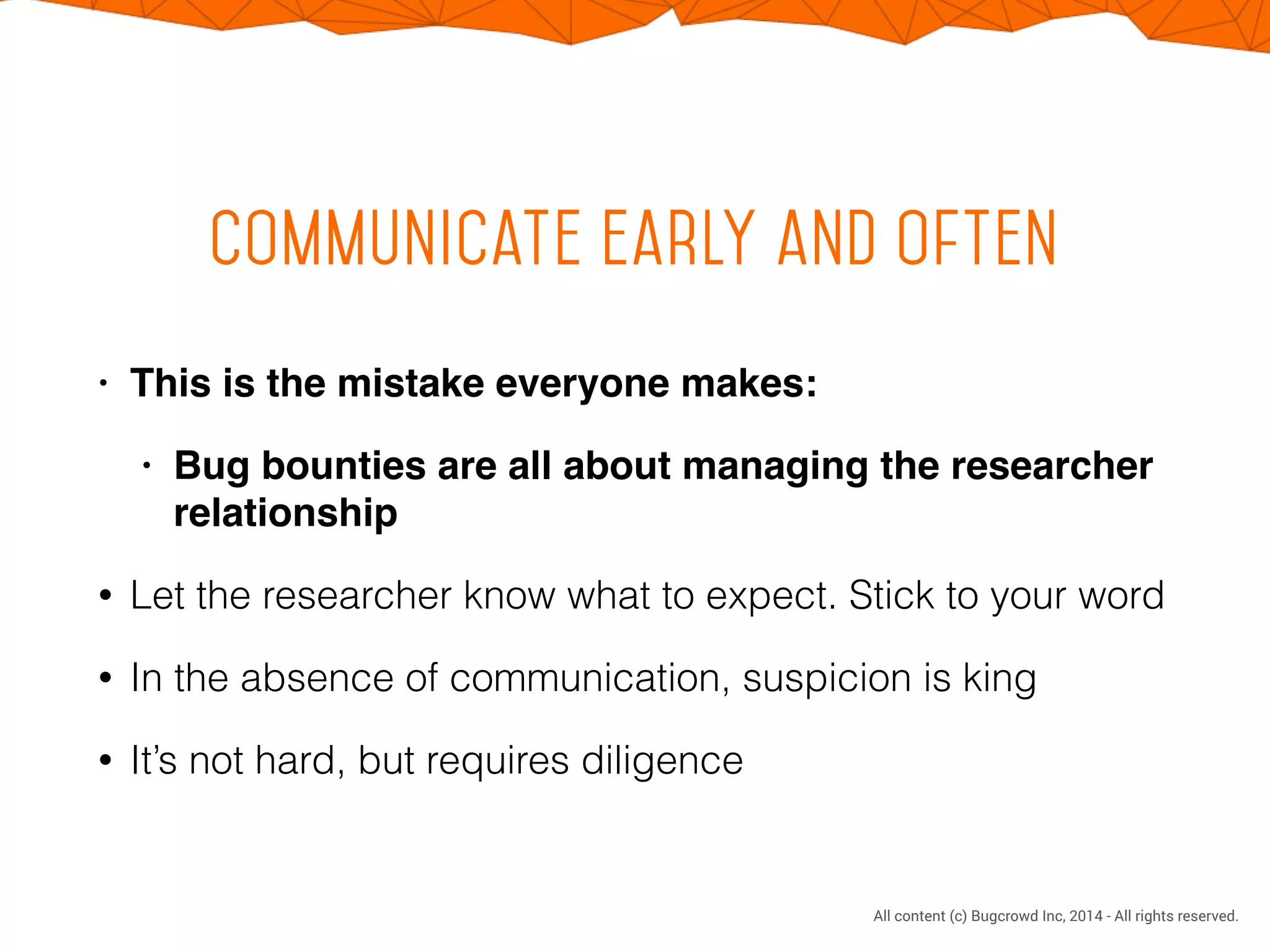 CONFIDENTIAL. DO NOT DISTRIBUTE.
All content (c) Bugcrowd Inc, 2014 - All rights reserved.
Communicate early and often
• This is the mistake everyone makes:!
• Bug bounties are all about managing the researcher
relationship!
• Let the researcher know what to expect. Stick to your word
• In the absence of communication, suspicion is king
• It’s not hard, but requires diligence
 