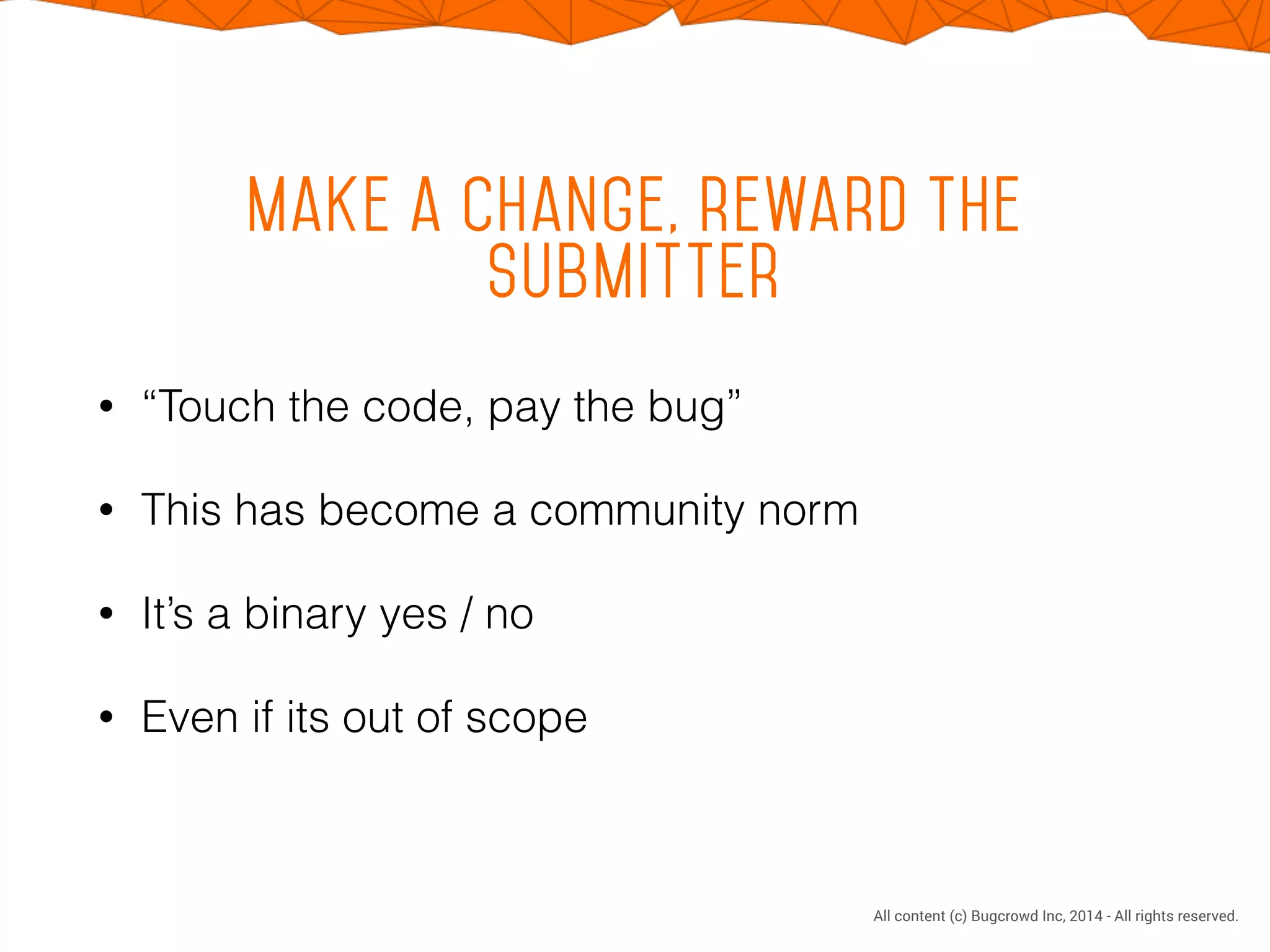 CONFIDENTIAL. DO NOT DISTRIBUTE.
All content (c) Bugcrowd Inc, 2014 - All rights reserved.
Make a change, reward the
submitter
• “Touch the code, pay the bug”
• This has become a community norm
• It’s a binary yes / no
• Even if its out of scope
 
