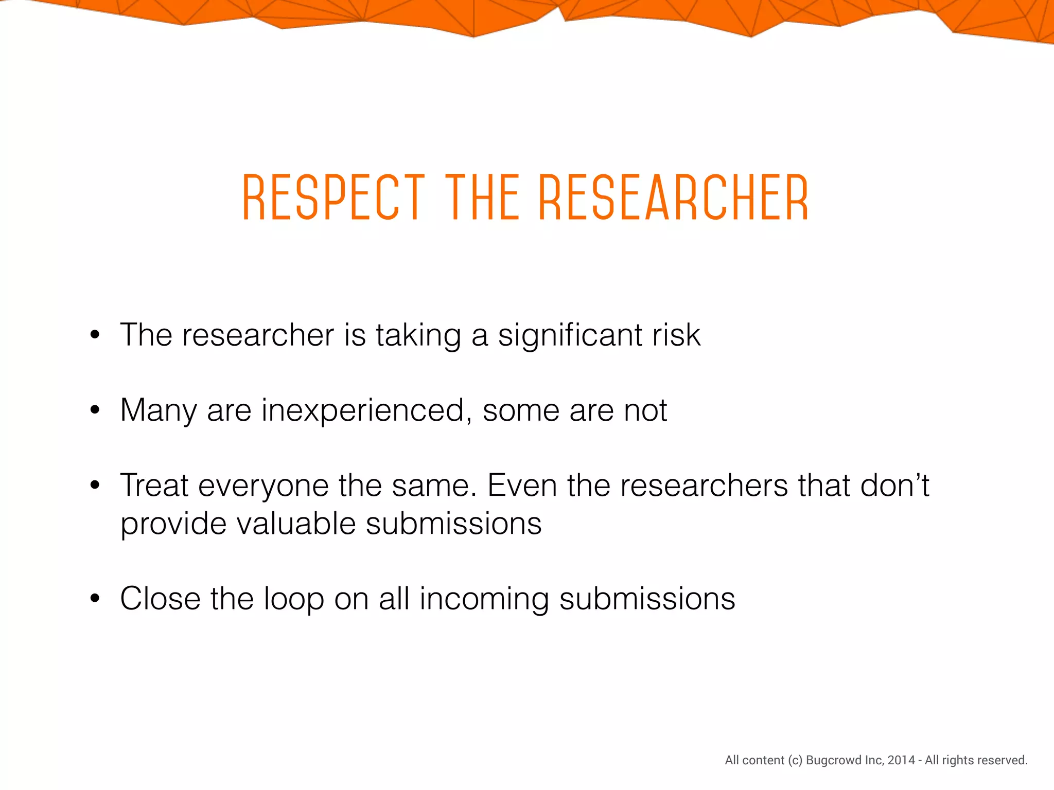CONFIDENTIAL. DO NOT DISTRIBUTE.
All content (c) Bugcrowd Inc, 2014 - All rights reserved.
Respect the researcher
• The researcher is taking a signiﬁcant risk
• Many are inexperienced, some are not
• Treat everyone the same. Even the researchers that don’t
provide valuable submissions
• Close the loop on all incoming submissions
 