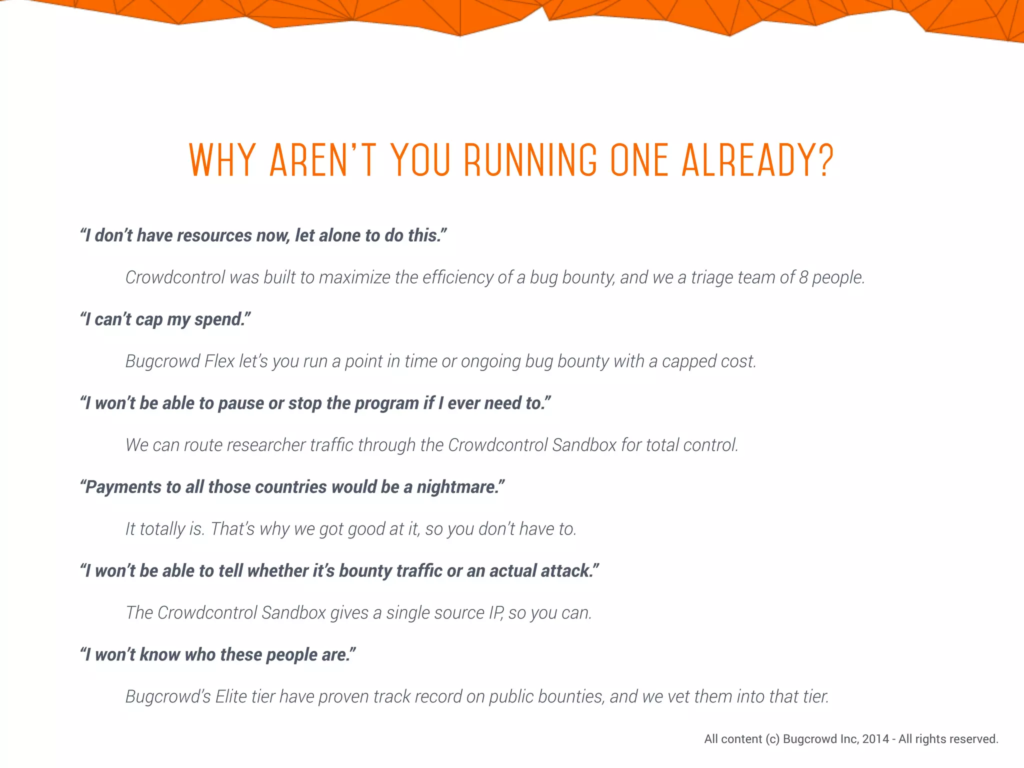 CONFIDENTIAL. DO NOT DISTRIBUTE.
All content (c) Bugcrowd Inc, 2014 - All rights reserved.
Why aren’t you running one already?
“I don’t have resources now, let alone to do this.”
Crowdcontrol was built to maximize the efﬁciency of a bug bounty, and we a triage team of 8 people.
“I can’t cap my spend.”
Bugcrowd Flex let’s you run a point in time or ongoing bug bounty with a capped cost.
“I won’t be able to pause or stop the program if I ever need to.”
We can route researcher trafﬁc through the Crowdcontrol Sandbox for total control.
“Payments to all those countries would be a nightmare.”
It totally is. That’s why we got good at it, so you don’t have to.
“I won’t be able to tell whether it’s bounty trafﬁc or an actual attack.”
The Crowdcontrol Sandbox gives a single source IP, so you can.
“I won’t know who these people are.”
Bugcrowd’s Elite tier have proven track record on public bounties, and we vet them into that tier.
 