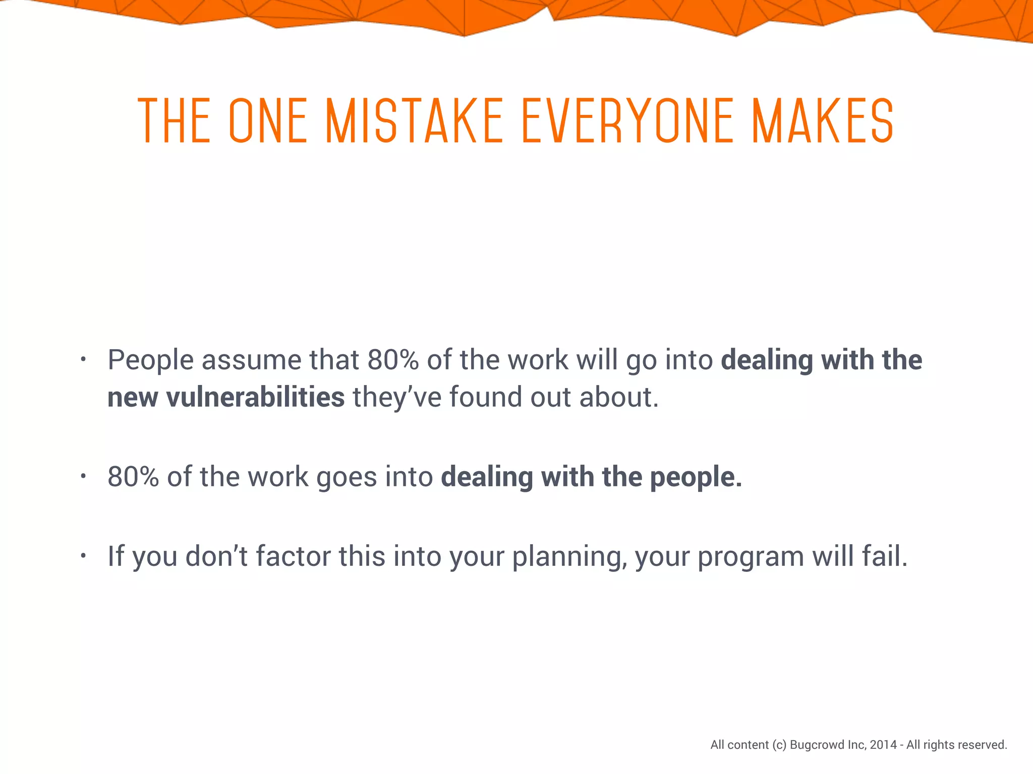 CONFIDENTIAL. DO NOT DISTRIBUTE.
All content (c) Bugcrowd Inc, 2014 - All rights reserved.
the one mistake everyone makes
• People assume that 80% of the work will go into dealing with the
new vulnerabilities they’ve found out about.
• 80% of the work goes into dealing with the people.
• If you don’t factor this into your planning, your program will fail.
 