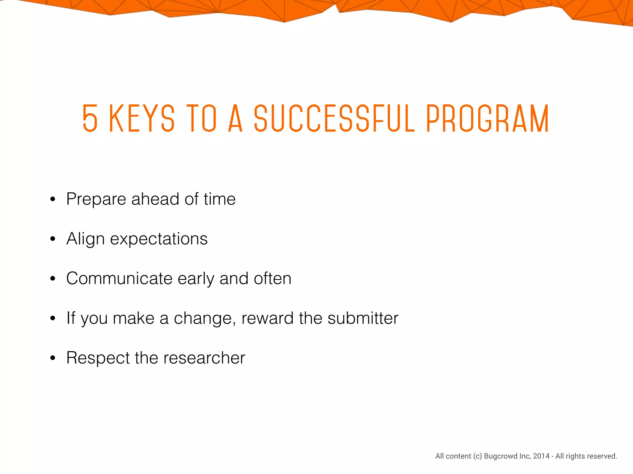 CONFIDENTIAL. DO NOT DISTRIBUTE.
All content (c) Bugcrowd Inc, 2014 - All rights reserved.
5 Keys to a successful program
• Prepare ahead of time
• Align expectations
• Communicate early and often
• If you make a change, reward the submitter
• Respect the researcher
 