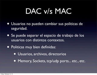 DAC v/s MAC
            • Usuarios no pueden cambiar sus politicas de
                    seguridad.
            • Se puede separar el espacio de trabajo de los
                    usuarios con distintos contextos.
            • Politicas muy bien deﬁnidas:
               • Usuarios, archivos, directorios
               • Memory, Sockets, tcp/udp ports... etc., etc.
Friday, February 15, 13
 