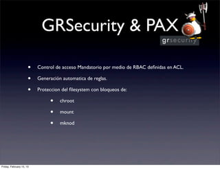 GRSecurity & PAX

                      •   Control de acceso Mandatorio por medio de RBAC deﬁnidas en ACL.

                      •   Generación automatica de reglas.

                      •   Proteccion del ﬁlesystem con bloqueos de:

                               •    chroot

                               •    mount

                               •    mknod




Friday, February 15, 13
 