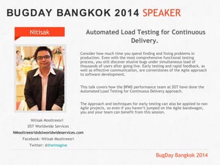 BUGDAY BANGKOK 2014 SPEAKER 
BugDay Bangkok 2014 
Nitisak 
Nitisak Mooltreesri 
DST Worldwide Services 
NMooltreesri@dstworldwideservices.com 
Facebook: Nitisak Mooltreesri 
Twitter: @theimagine 
Automated Load Testing for Continuous 
Delivery. 
Consider how much time you spend finding and fixing problems in 
production. Even with the most comprehensive functional testing 
process, you still discover elusive bugs under simultaneous load of 
thousands of users after going live. Early testing and rapid feedback, as 
well as effective communication, are cornerstones of the Agile approach 
to software development. 
This talk covers how the BPMS performance team at DST have done the 
Automated Load Testing for Continuous Delivery approach. 
The Approach and techniques for early testing can also be applied to non 
Agile projects, so even if you haven’t jumped on the Agile bandwagon, 
you and your team can benefit from this session. 
 
